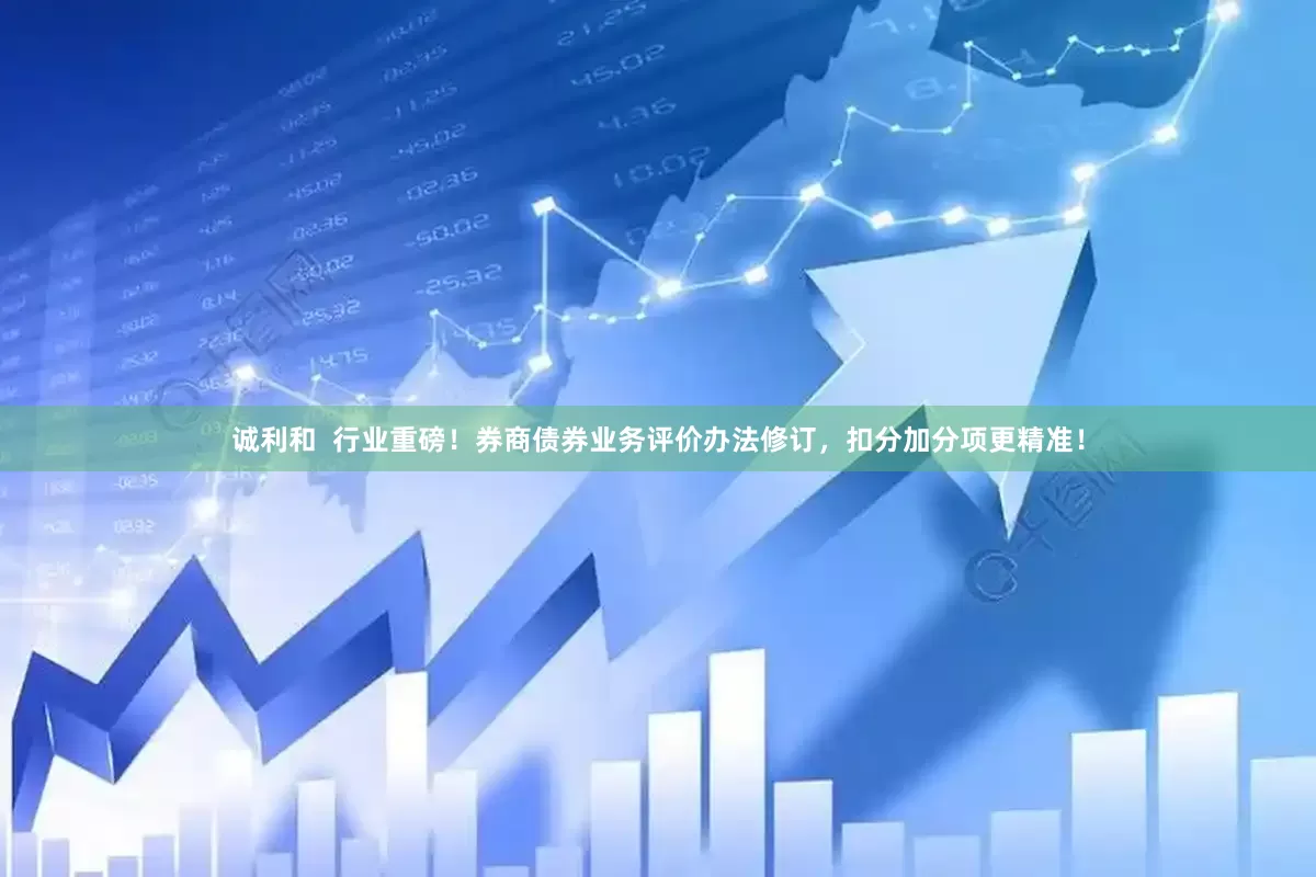 诚利和  行业重磅！券商债券业务评价办法修订，扣分加分项更精准！