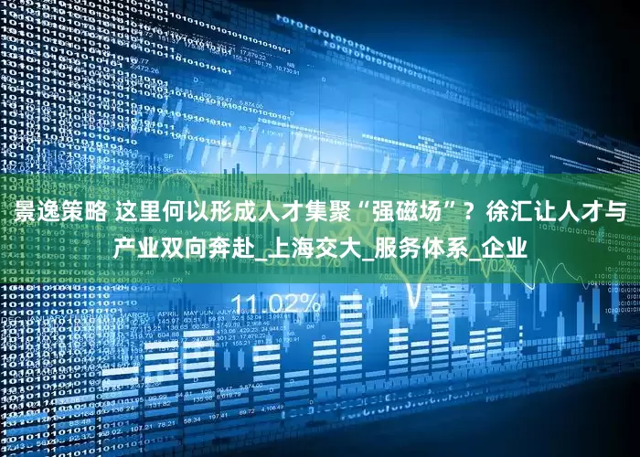 景逸策略 这里何以形成人才集聚“强磁场”？徐汇让人才与产业双向奔赴_上海交大_服务体系_企业