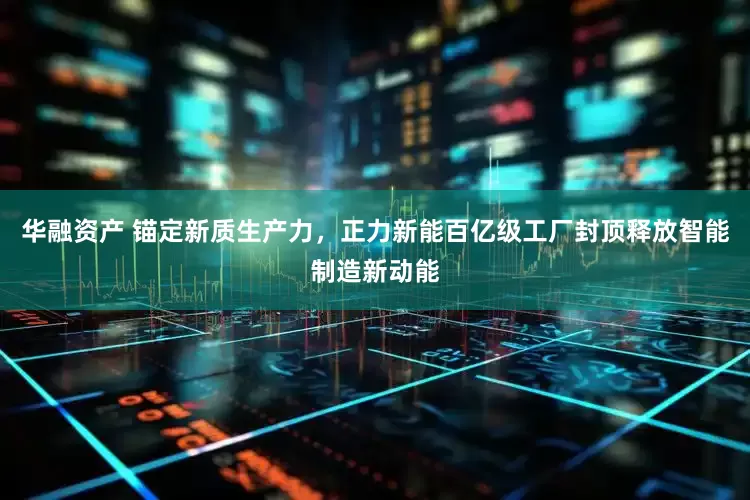 华融资产 锚定新质生产力，正力新能百亿级工厂封顶释放智能制造新动能