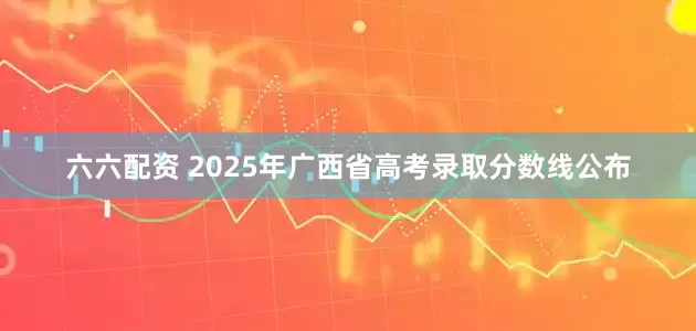 六六配资 2025年广西省高考录取分数线公布