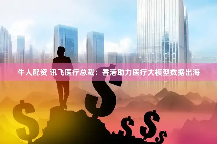 牛人配资 讯飞医疗总裁：香港助力医疗大模型数据出海