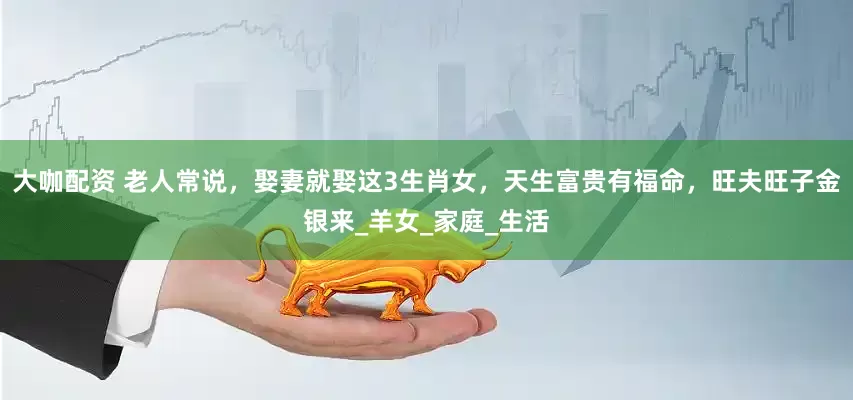 大咖配资 老人常说，娶妻就娶这3生肖女，天生富贵有福命，旺夫旺子金银来_羊女_家庭_生活