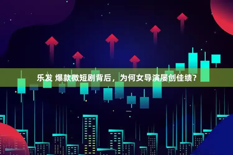 乐发 爆款微短剧背后，为何女导演屡创佳绩？