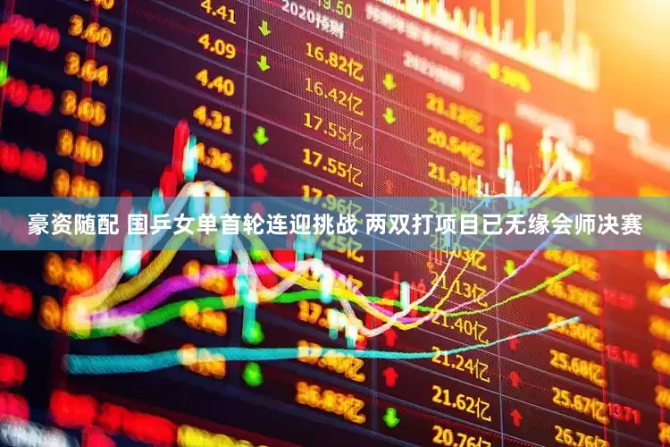 豪资随配 国乒女单首轮连迎挑战 两双打项目已无缘会师决赛