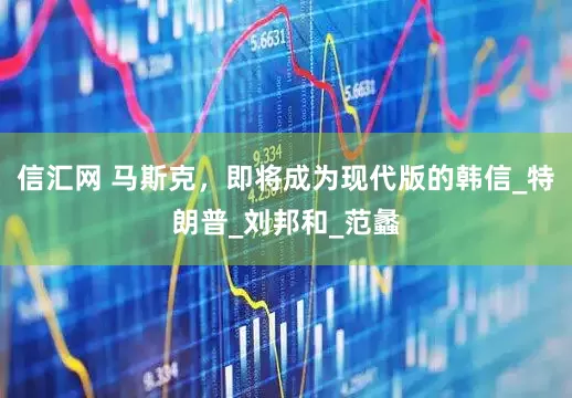 信汇网 马斯克，即将成为现代版的韩信_特朗普_刘邦和_范蠡