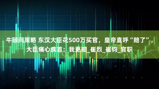 牛顾问策略 东汉大臣花500万买官，皇帝直呼“赔了”，大臣痛心疾首：我更赔_崔烈_崔钧_官职
