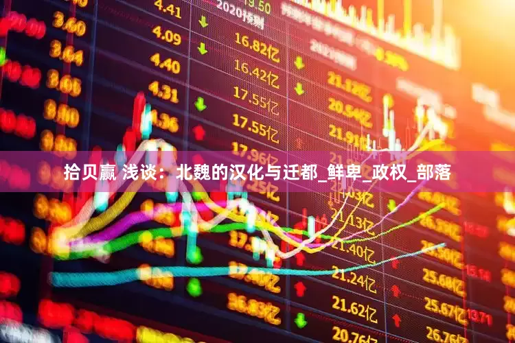 拾贝赢 浅谈：北魏的汉化与迁都_鲜卑_政权_部落