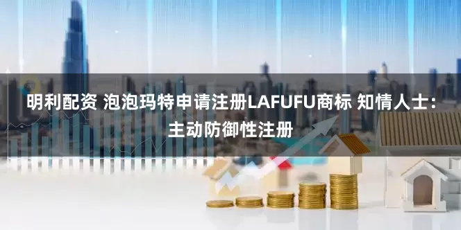 明利配资 泡泡玛特申请注册LAFUFU商标 知情人士：主动防御性注册