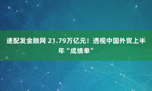 速配发金融网 21.79万亿元！透视中国外贸上半年“成绩单”