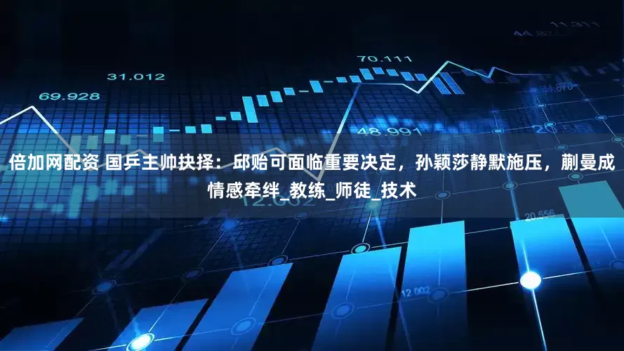 倍加网配资 国乒主帅抉择：邱贻可面临重要决定，孙颖莎静默施压，蒯曼成情感牵绊_教练_师徒_技术