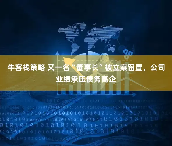 牛客栈策略 又一名“董事长”被立案留置，公司业绩承压债务高企