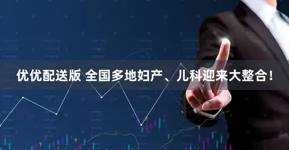优优配送版 全国多地妇产、儿科迎来大整合！
