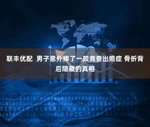 联丰优配  男子意外摔了一跤竟查出癌症 骨折背后隐藏的真相