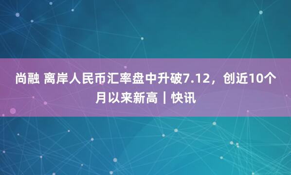 尚融 离岸人民币汇率盘中升破7.12，创近10个月以来新高｜快讯