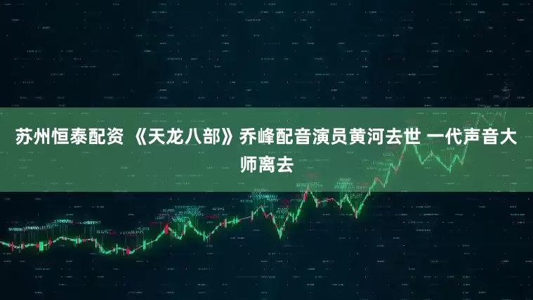 苏州恒泰配资 《天龙八部》乔峰配音演员黄河去世 一代声音大师离去