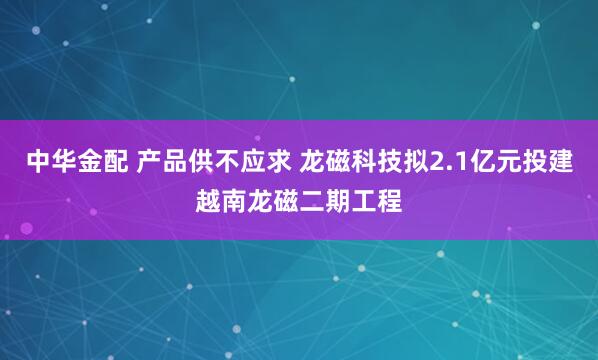 中华金配 产品供不应求 龙磁科技拟2.1亿元投建越南龙磁二期工程