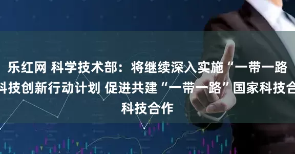 乐红网 科学技术部：将继续深入实施“一带一路”科技创新行动计划 促进共建“一带一路”国家科技合作