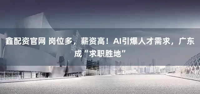 鑫配资官网 岗位多，薪资高！AI引爆人才需求，广东成“求职胜地”
