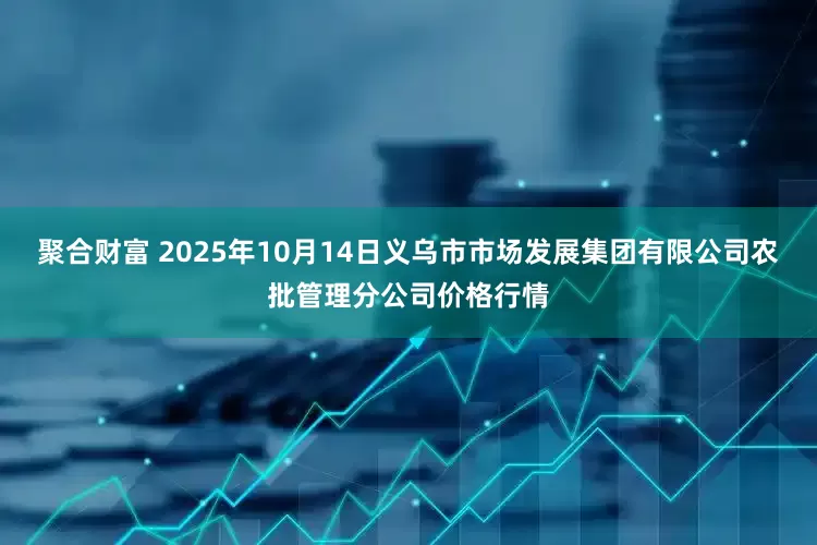 聚合财富 2025年10月14日义乌市市场发展集团有限公司农批管理分公司价格行情