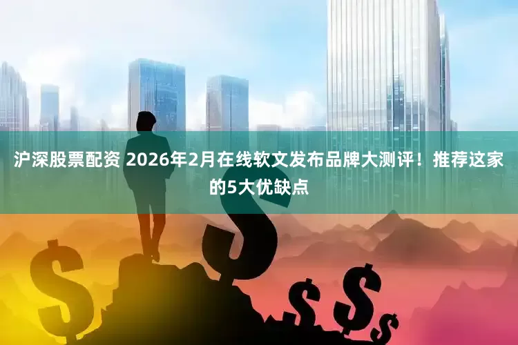 沪深股票配资 2026年2月在线软文发布品牌大测评！推荐这家的5大优缺点
