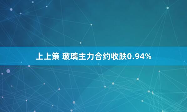 上上策 玻璃主力合约收跌0.94%