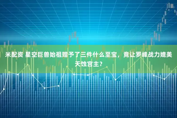 米配资 星空巨兽始祖赠予了三件什么至宝，竟让罗峰战力媲美天蚀宫主？