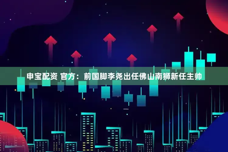 申宝配资 官方：前国脚李尧出任佛山南狮新任主帅